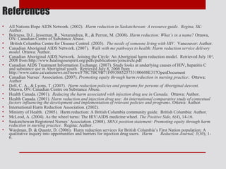 References
•   All Nations Hope AIDS Network. (2002). Harm reduction in Saskatchewan: A resource guide. Regina, SK:
    Author.
•   Beirness, D.J., Jesseman, R., Notarandrea, R., & Perron, M. (2008). Harm reduction: What’s in a name? Ottawa,
    ON: Canadian Centre of Substance Abuse.
•    British Columbia Centre for Disease Control. (2003). The needs of someone living with HIV. Vancouver: Author.
•   Canadian Aboriginal AIDS Network. (2007). Walk with me pathways to health: Harm reduction service delivery
    model. Ottawa: Author.
•   Canadian Aboriginal AIDS Network. Joining the Circle: An Aboriginal harm reduction model. Retrieved July 10 th,
    2008 from http://www.healingourspirit.org/pdfs/publications/joincircle.pdf
•   Canadian AIDS Treatment Information Exchange. (2007). Study looks at underlying causes of HIV, hepatitis C
    and substance use in Aboriginal youth. Retrieved July 8, 2008 from
    http://www.catie.ca/catienews.nsf/news/F78C7BC9B71F09388525733100608E31?OpenDocument
•   Canadian Nurses’ Association. (2007). Promoting equity through harm reduction in nursing practice. Ottawa:
    Author
•   Dell, C. A., & Lyons, T. (2007). Harm reduction policies and programs for persons of Aboriginal descent.
    Ottawa, ON: Canadian Centre on Substance Abuse.
•   Health Canada. (2001). Reducing the harm associated with injection drug use in Canada. Ottawa: Author.
•   Health Canada. (2001). Harm reduction and injection drug use: An international comparative study of contextual
    factors influencing the development and implementation of relevant policies and programs. Ottawa: Author.
•   International Harm Reduction Association. (2002).
•   Ministry of Health. (2005). Harm reduction: A British Columbia community guide. British Columbia: Author.
•   McLeod, A. (2004). As the wheel turns: The HIV/AIDS medicine wheel. The Positive Side, 6(4), 14-16.
•   Saskatchewan Registered Nurses’ Association. (2008). SRNA position statement: Promoting equity through harm
    reduction in nursing practice. Regina: Author.
•   Wardman, D. & Quantz, D. (2006). Harm reduction services for British Columbia’s First Nation population: A
    qualitative inquiry into opportunities and barriers for injection drug users. Harm  Reduction Journal, 3(30), 1-
    6.
 