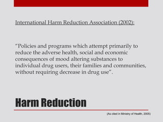 International Harm Reduction Association (2002):



“Policies and programs which attempt primarily to
reduce the adverse health, social and economic
consequences of mood altering substances to
individual drug users, their families and communities,
without requiring decrease in drug use”.




Harm Reduction
                                     (As cited in Ministry of Health, 2005)
 