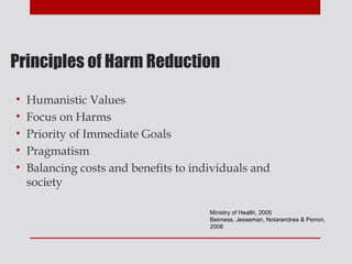 Principles of Harm Reduction

•   Humanistic Values
•   Focus on Harms
•   Priority of Immediate Goals
•   Pragmatism
•   Balancing costs and benefits to individuals and
    society

                                       Ministry of Health, 2005
                                       Beirness, Jesseman, Notarandrea & Perron,
                                       2008
 