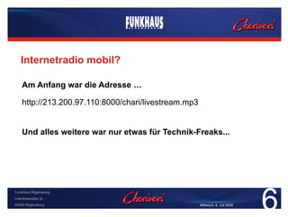 Internetradio mobil?

    Am Anfang war die Adresse …

    http://213.200.97.110:8000/chari/livestream.mp3


    Und alles weitere war nur etwas für Technik-Freaks...




                                                                               6
Funkhaus Regensburg
Lilienthalstraße 3c
93049 Regensburg                                      Mittwoch, 8. Juli 2009
 