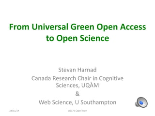 From Universal Green Open Access 
to Open Science 
Stevan Harnad 
Canada Research Chair in Cognitive 
Sciences, UQÀM 
& 
Web Science, U Southampton 
28/11/14 LISC75 Cape Town 
 