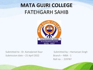MATA GUJRI COLLEGE
FATEHGARH SAHIB
Submitted to - Dr. Kamalpreet Kaur Submitted by – Harnaryan Singh
Submission date – 21 April 2022 Branch – MBA - 1
Roll no. - 219787
 
