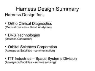 Harness Design Summary
Harness Design for...

Ortho Clinical Diagnostics
(Medical Devices – Blood Analyzers)

DRS Technologies
(Defense Contractor)

Orbital Sciences Corporation
(Aerospace/Satellites - communication)

ITT Industries – Space Systems Division
(Aerospace/Satellites – remote sensing)
 