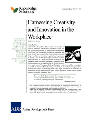 Knowledge                                                                               September 2009 | 61
             Solutions

                           Harnessing Creativity
                           and Innovation in the
    Creativity plays a
    critical role in the
                           Workplace1
                           By Olivier Serrat
  innovation process,
  and innovation that      Introduction
    markets value is a     Creativity has always been at the heart of human endeavor.
 creator and sustainer     Allied to innovation, which creates unexpected value, it is
       of performance      now recognized as central to organizational performance.
        and change. In     (Some hold that the capacity to harness intellectual and
                           social capital—and to convert that into novel and appropriate
         organizations,
                           things—has become the critical organizational requirement
        stimulants and
                           of the age.) The shift to knowledge economies has been
obstacles to creativity    abrupt and there is a flurry of interest in creativity and
      drive or impede      innovation in the workplace. Innovation is considered, quite
            enterprise.    simply, an imperative for organizational survival. It may even
                           be the key to some of the biggest challenges facing the world, such as global warming and
                           sustainable development. Notwithstanding, we are still far from a theory of organizational
                           creativity: the avenues for promising research that might contribute to its emergence are
                           innumerable because of the increasing use of systems approaches and the growing number
                           of agents involved in knowledge flows.2

                                        There is no doubt that creativity is the most important human
                                        resource of all. Without creativity, there would be no progress, and
                                        we would be forever repeating the same patterns.
                                                                                            —Edward de Bono

                           1
                               These Knowledge Solutions do not discuss intellectual property, the new knowledge that arises out of the
                               innovation process, nor the management systems that identify, protect, value, manage, and audit an
                               organization’s intellectual property, e.g., copyrights, trademarks, patents, etc.
                           2
                               Usefully, given the plethora of opportunities, systemized research might cover four distinct stages: (i) ideas
                               capture, (ii) growth and development, (iii) demonstration, and (iv) application. In general, little work has been
                               done on what types of innovation have the biggest or most significant impact, and in what contexts.
 