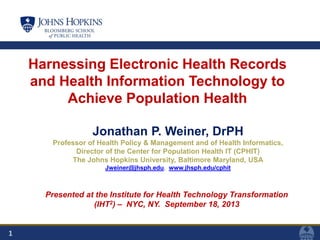 1
Harnessing Electronic Health Records
and Health Information Technology to
Achieve Population Health
Jonathan P. Weiner, DrPH
Professor of Health Policy & Management and of Health Informatics,
Director of the Center for Population Health IT (CPHIT)
The Johns Hopkins University, Baltimore Maryland, USA
Jweiner@jhsph.edu, www.jhsph.edu/cphit
Presented at the Institute for Health Technology Transformation
(IHT2) – NYC, NY. September 18, 2013
 