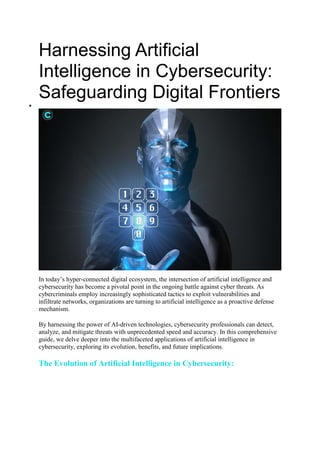 Harnessing Artificial
Intelligence in Cybersecurity:
Safeguarding Digital Frontiers

In today’s hyper-connected digital ecosystem, the intersection of artificial intelligence and
cybersecurity has become a pivotal point in the ongoing battle against cyber threats. As
cybercriminals employ increasingly sophisticated tactics to exploit vulnerabilities and
infiltrate networks, organizations are turning to artificial intelligence as a proactive defense
mechanism.
By harnessing the power of AI-driven technologies, cybersecurity professionals can detect,
analyze, and mitigate threats with unprecedented speed and accuracy. In this comprehensive
guide, we delve deeper into the multifaceted applications of artificial intelligence in
cybersecurity, exploring its evolution, benefits, and future implications.
The Evolution of Artificial Intelligence in Cybersecurity:
 