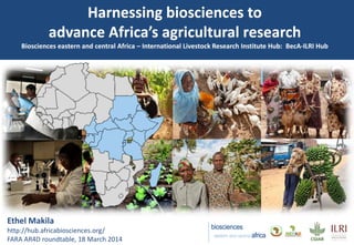 Harnessing biosciences to
advance Africa’s agricultural research
Biosciences eastern and central Africa – International Livestock Research Institute Hub: BecA-ILRI Hub
Ethel Makila
http://hub.africabiosciences.org/
FARA AR4D roundtable, 18 March 2014
 