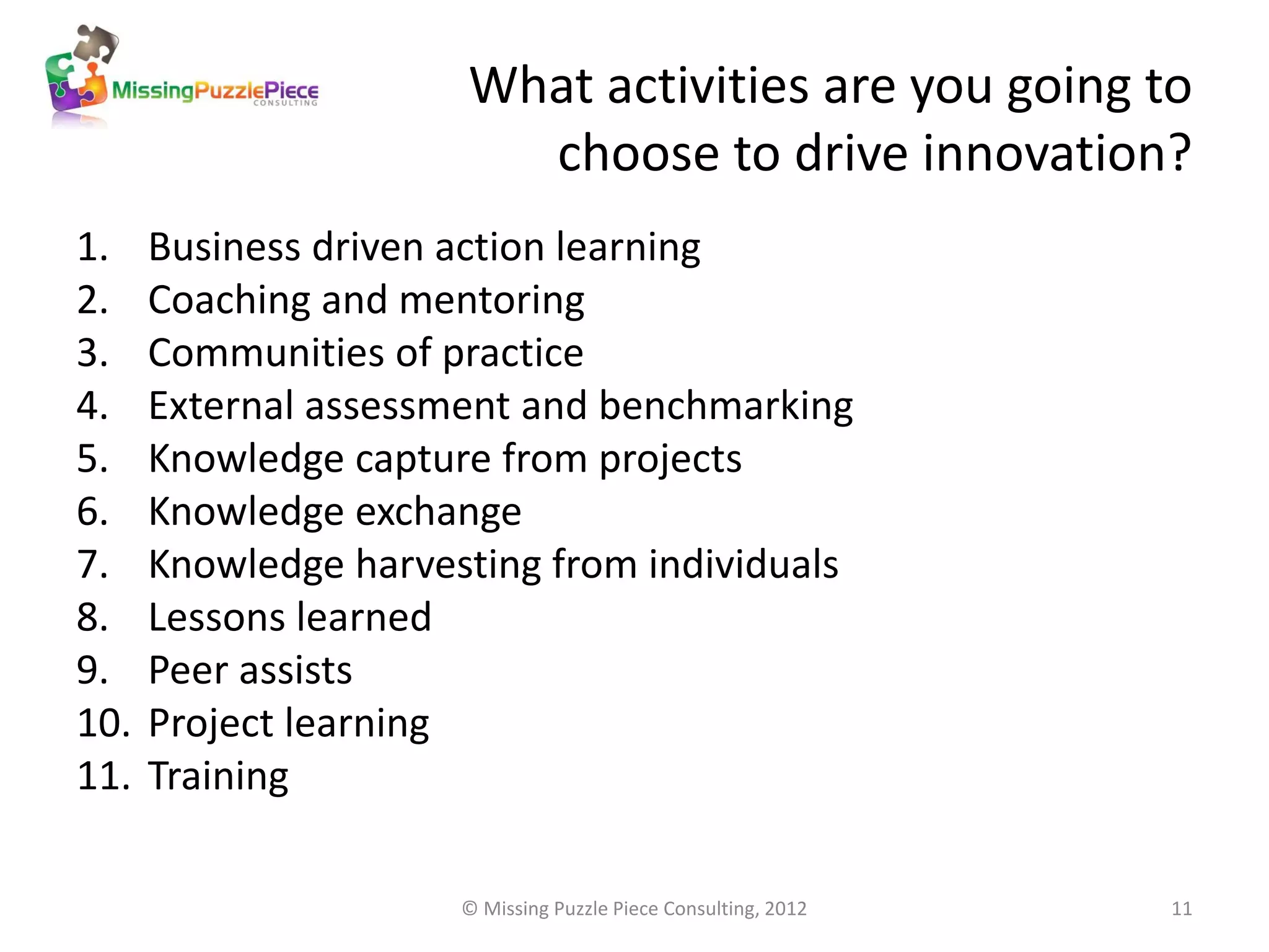 What activities are you going to
                        choose to drive innovation?
1.    Business driven action learning
2.    Coaching and mentoring
3.    Communities of practice
4.    External assessment and benchmarking
5.    Knowledge capture from projects
6.    Knowledge exchange
7.    Knowledge harvesting from individuals
8.    Lessons learned
9.    Peer assists
10.   Project learning
11.   Training

                      © Missing Puzzle Piece Consulting, 2012   11
 