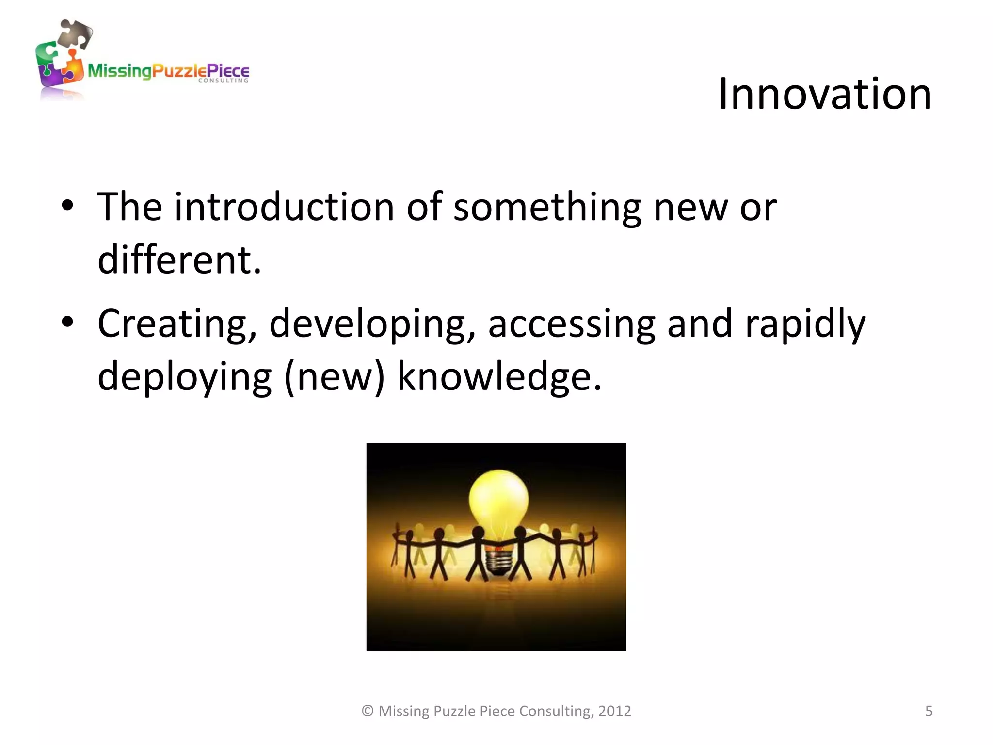 Innovation

• The introduction of something new or
  different.
• Creating, developing, accessing and rapidly
  deploying (new) knowledge.




                © Missing Puzzle Piece Consulting, 2012            5
 