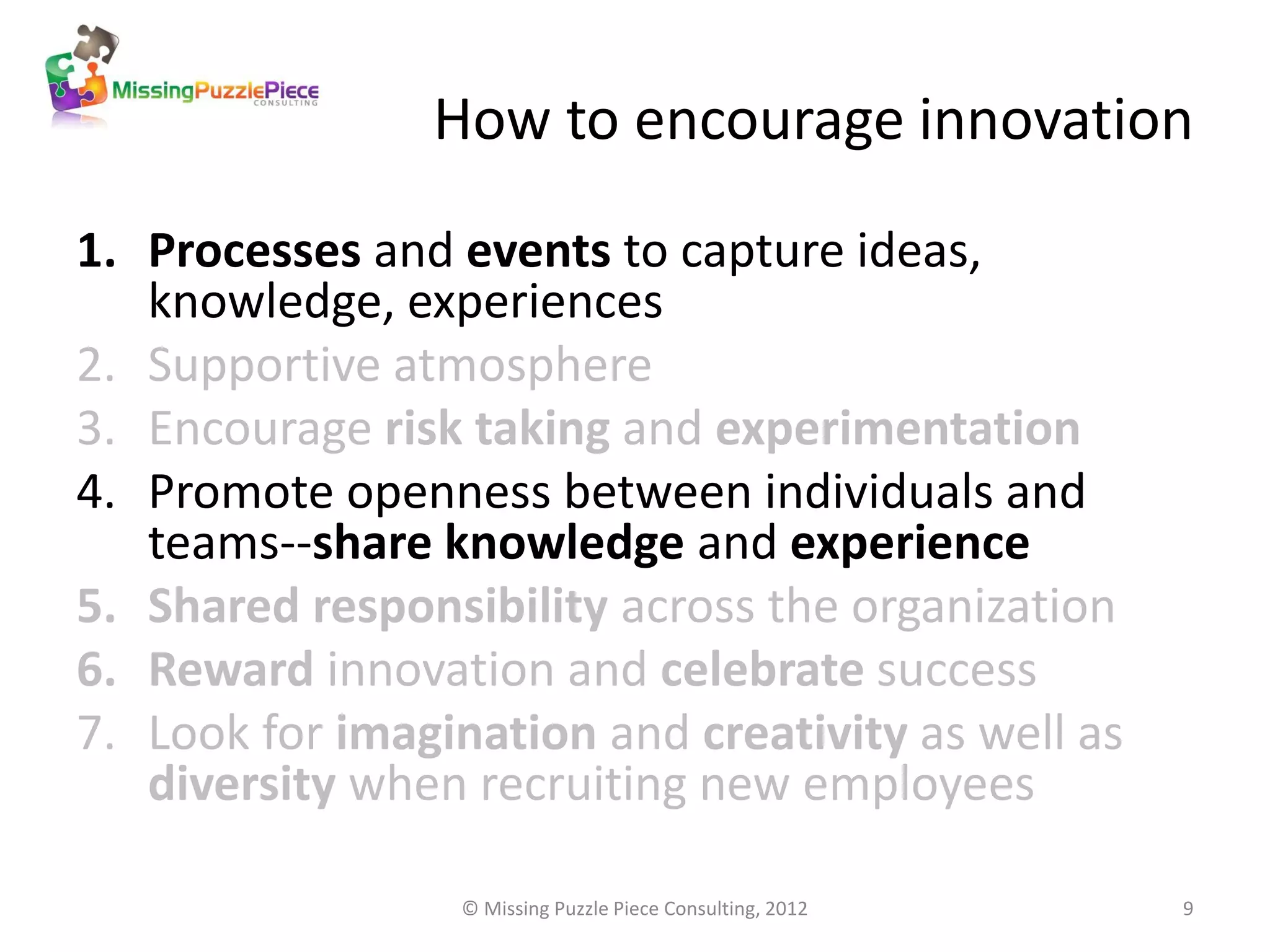 How to encourage innovation

1. Processes and events to capture ideas,
   knowledge, experiences
2. Supportive atmosphere
3. Encourage risk taking and experimentation
4. Promote openness between individuals and
   teams--share knowledge and experience
5. Shared responsibility across the organization
6. Reward innovation and celebrate success
7. Look for imagination and creativity as well as
   diversity when recruiting new employees

                  © Missing Puzzle Piece Consulting, 2012   9
 
