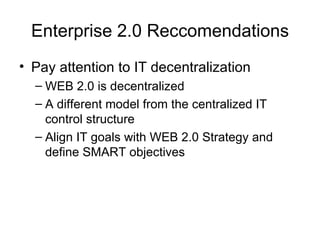 Enterprise 2.0 Reccomendations Pay attention to IT decentralization WEB 2.0 is decentralized A different model from the centralized IT control structure Align IT goals with WEB 2.0 Strategy and define SMART objectives 