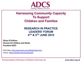 The Association of Directors of Children’s Services Ltd www.adcs.org.uk
Harnessing Community Capacity
To Support
Children and Families
RESEARCH IN PRACTICE
LEADERS’ FORUM
4TH & 5TH JUNE 2015
Alison O’Sullivan
Director for Children and Adults
President ADCS
ADCS Blog: http://www.adcs.org.uk/blog/index.html
Twitter: https://twitter.com/aosullivan01
 