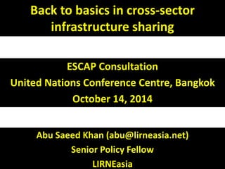 Back to basics in cross-sector 
infrastructure sharing 
ESCAP Consultation 
United Nations Conference Centre, Bangkok 
October 14, 2014 
Abu Saeed Khan (abu@lirneasia.net) 
Senior Policy Fellow 
LIRNEasia 
 