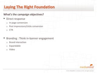 Laying The Right Foundation
What’s the campaign objectives?
• Direct response
    o In page conversion
    o Post impressions/clicks conversion
    o CTR



•   Branding : Think in-banner engagement
    o Brand interaction
    o Expandable
    o Video




                                            © 2012 MediaMind | A division of DG | All rights reserved
 