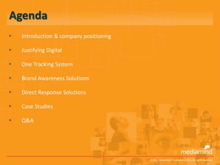 Agenda
▸   Introduction & company positioning

▸   Justifying Digital

▸   One Tracking System

▸   Brand Awareness Solutions

▸   Direct Response Solutions

▸   Case Studies

▸   Q&A




                                         © 2012 MediaMind | A division of DG | All rights reserved
 