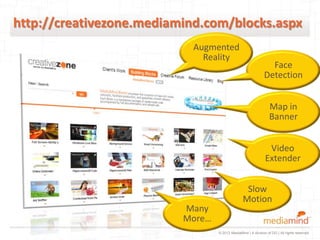 http://creativezone.mediamind.com/blocks.aspx
                            Augmented
                              Reality
                                                                Face
                                                              Detection


                                                                 Map in
                                                                 Banner


                                                                Video
                                                               Extender


                                                  Slow
                                                 Motion
                          Many
                          More…
                                  © 2012 MediaMind | A division of DG | All rights reserved
 