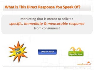 What is This Direct Response You Speak Of?

        Marketing that is meant to solicit a
  specific, immediate & measurable response
                 from consumers!




                                     © 2012 MediaMind | A Division of DG | All rights reserved
 
