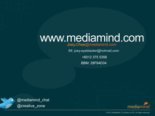 www.mediamind.com
                  Joey.Chee@mediamind.com
                  IM: joey.eyeblaster@hotmail.com
                          +6012 375 5356
                         BBM: 28F84D34




@mediamind_chat
@creative_zone
                                         © 2012 MediaMind | A division of DG | All rights reserved
 