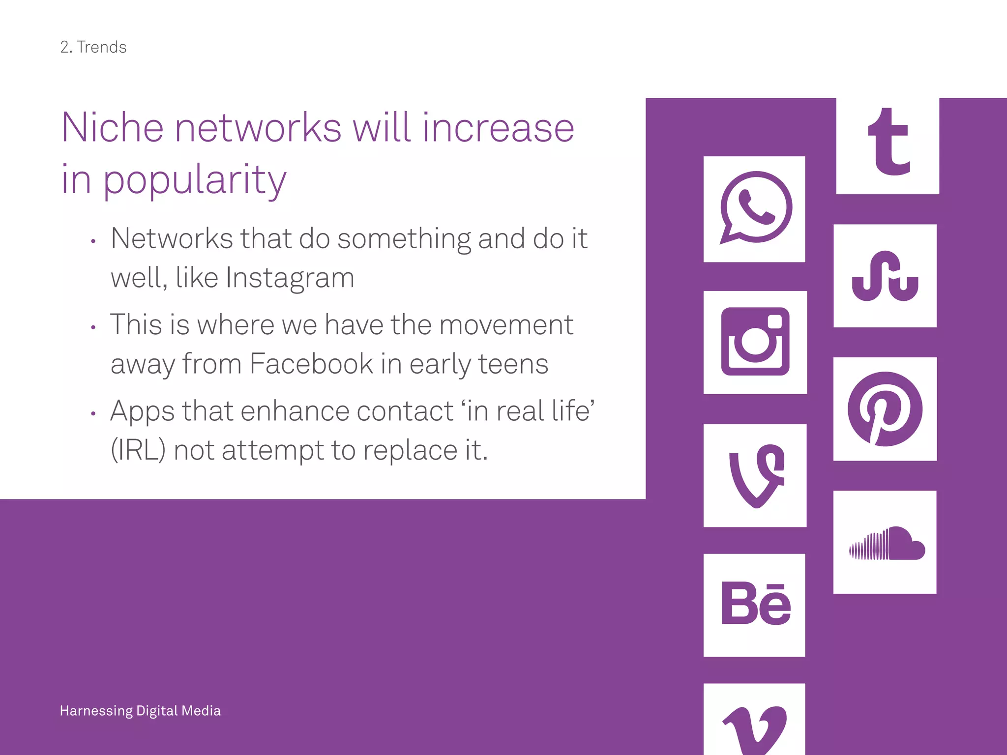 Harnessing Digital Media
Niche networks will increase
in popularity
	 	Networks that do something and do it
well, like Instagram
	 	This is where we have the movement
away from Facebook in early teens
	 	Apps that enhance contact ‘in real life’
(IRL) not attempt to replace it.
Harnessing Digital Media
2. Trends
 
