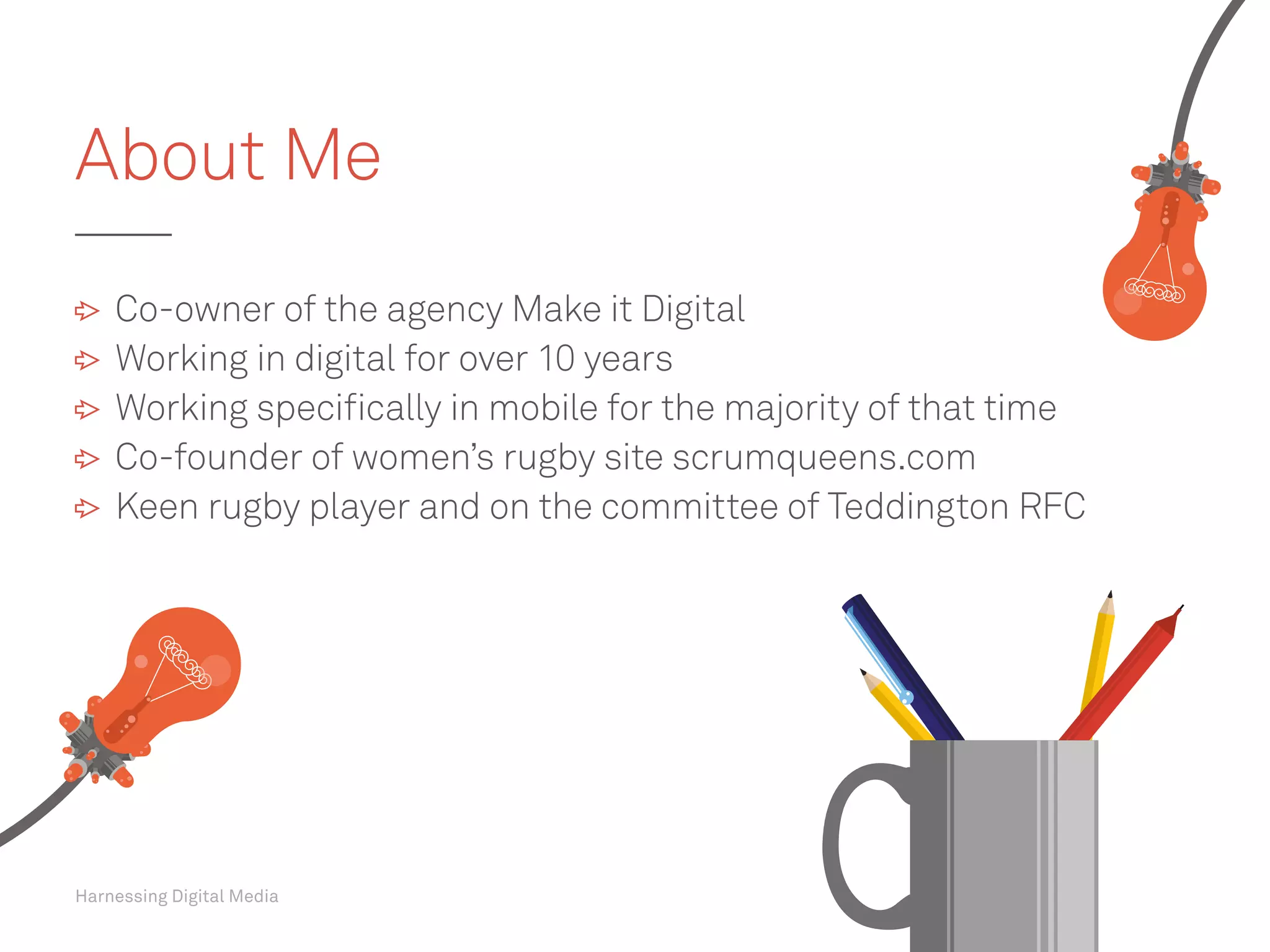 Harnessing Digital Media
	 Co-owner of the agency Make it Digital
	 Working in digital for over 10 years
	 Working specifically in mobile for the majority of that time
	 Co-founder of women’s rugby site scrumqueens.com
	 Keen rugby player and on the committee of Teddington RFC
About Me
 