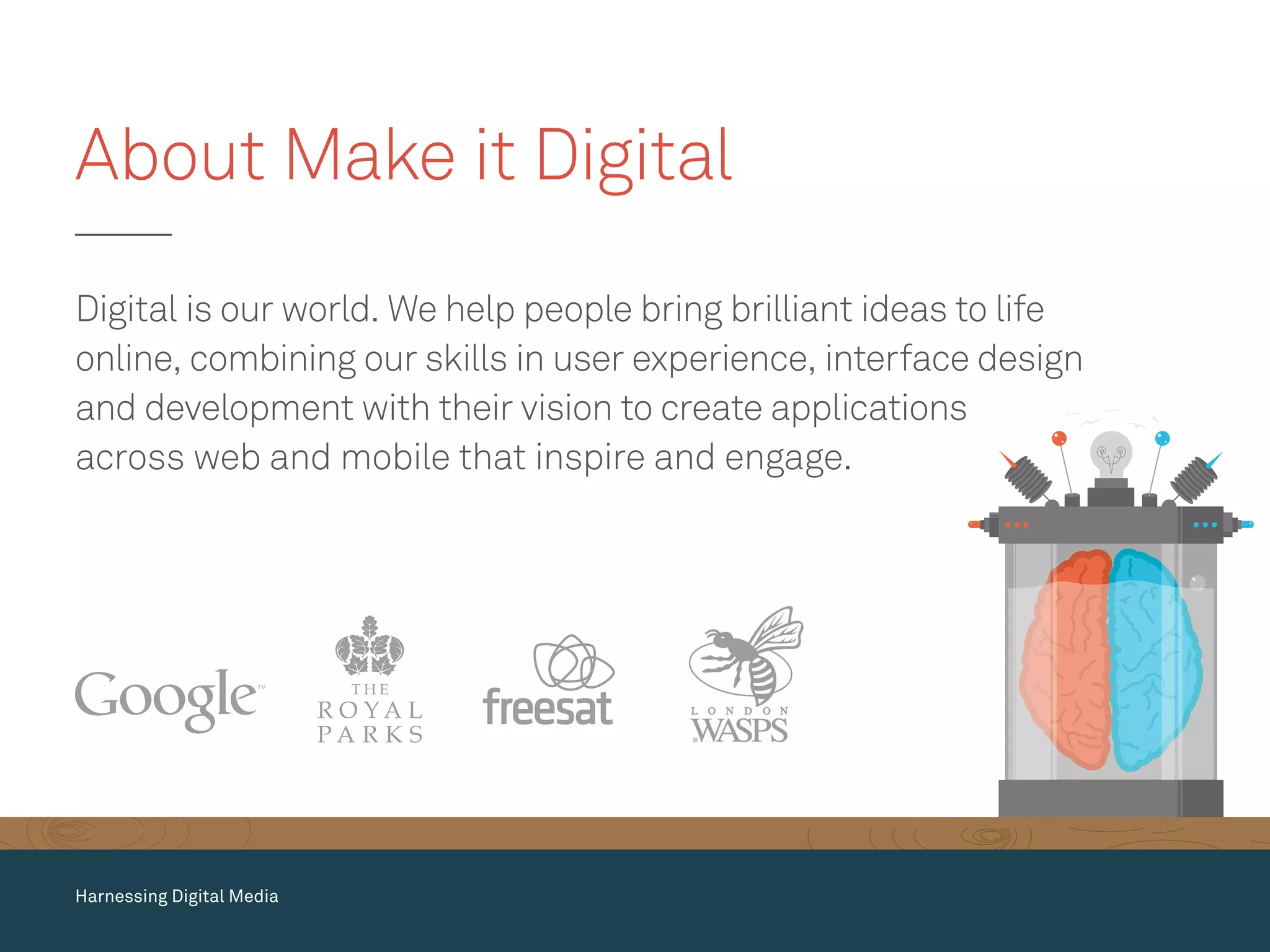 Digital is our world. We help people bring brilliant ideas to life
online, combining our skills in user experience, interface design
and development with their vision to create applications
across web and mobile that inspire and engage.
About Make it Digital
Harnessing Digital Media
 
