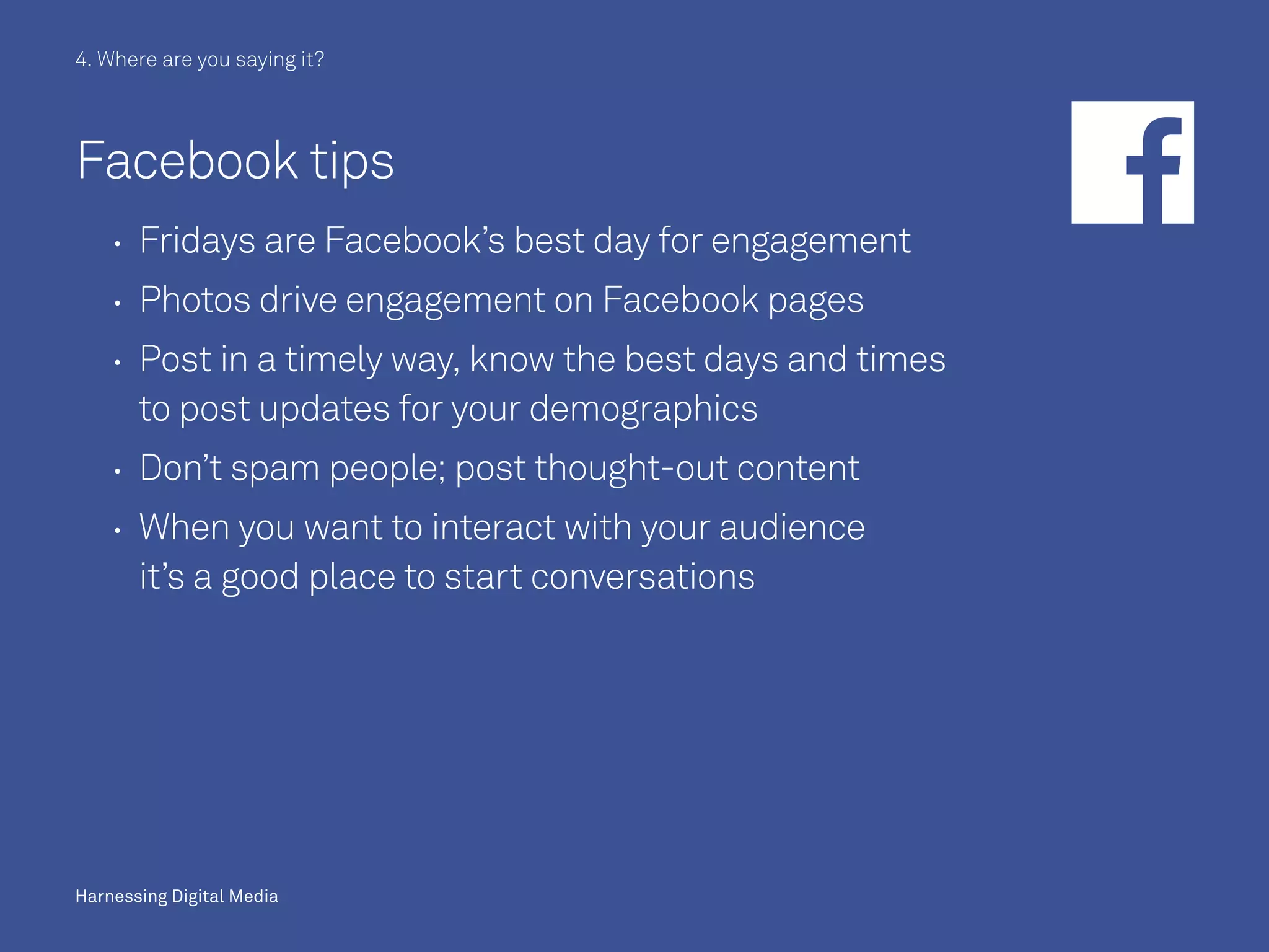 Harnessing Digital Media
Facebook tips
	 	Fridays are Facebook’s best day for engagement
	 	Photos drive engagement on Facebook pages
	 	Post in a timely way, know the best days and times
to post updates for your demographics
	 	Don’t spam people; post thought-out content
	 	When you want to interact with your audience
it’s a good place to start conversations
4. Where are you saying it?
Harnessing Digital Media
 