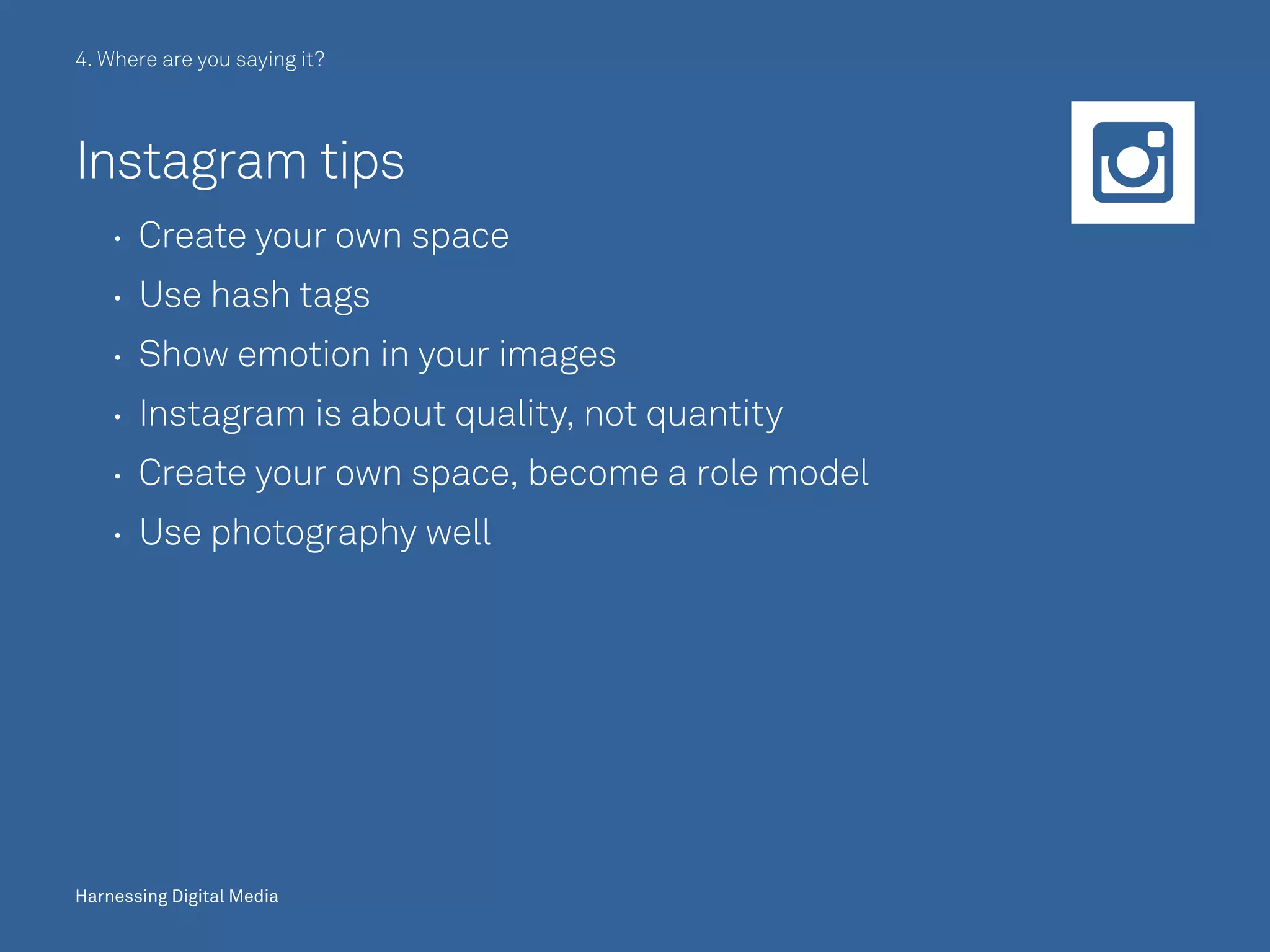Harnessing Digital Media
4. Where are you saying it?
Instagram tips
	 	 Create your own space
	 	 Use hash tags
	 	 Show emotion in your images
	 	 Instagram is about quality, not quantity
	 	 Create your own space, become a role model
	 	 Use photography well
Harnessing Digital Media
 