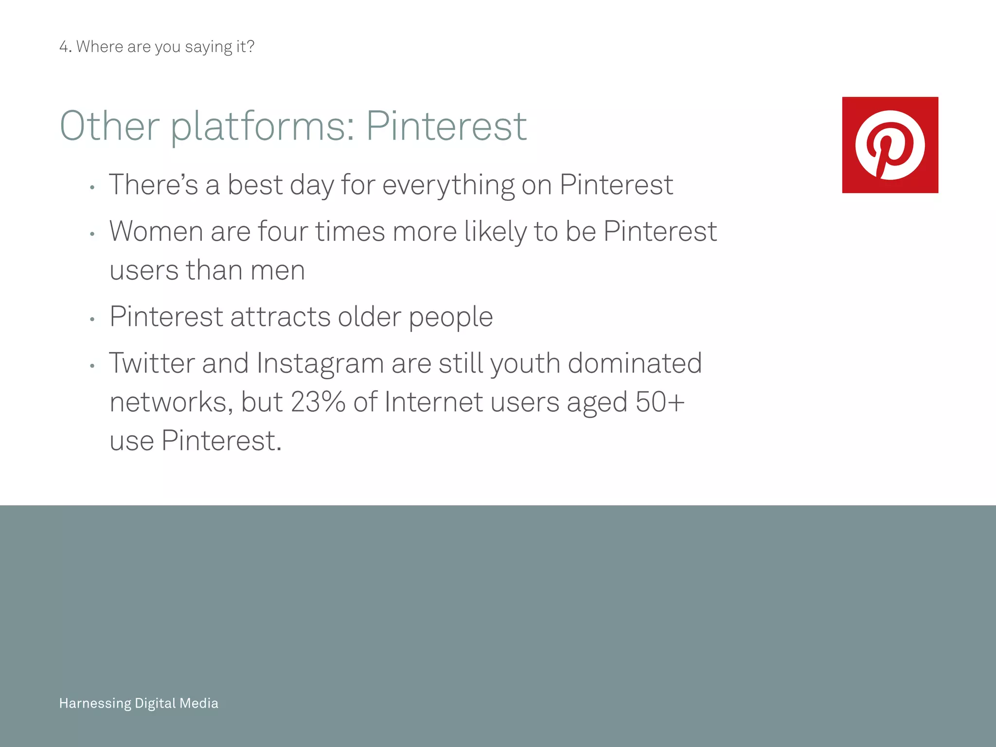 Harnessing Digital Media
4. Where are you saying it?
Other platforms: Pinterest
	 	There’s a best day for everything on Pinterest
	 	Women are four times more likely to be Pinterest
users than men
	 	Pinterest attracts older people 
	 	Twitter and Instagram are still youth dominated
networks, but 23% of Internet users aged 50+
use Pinterest.
45/20Harnessing Digital Media 45/20Harnessing Digital MediaHarnessing Digital Media
 