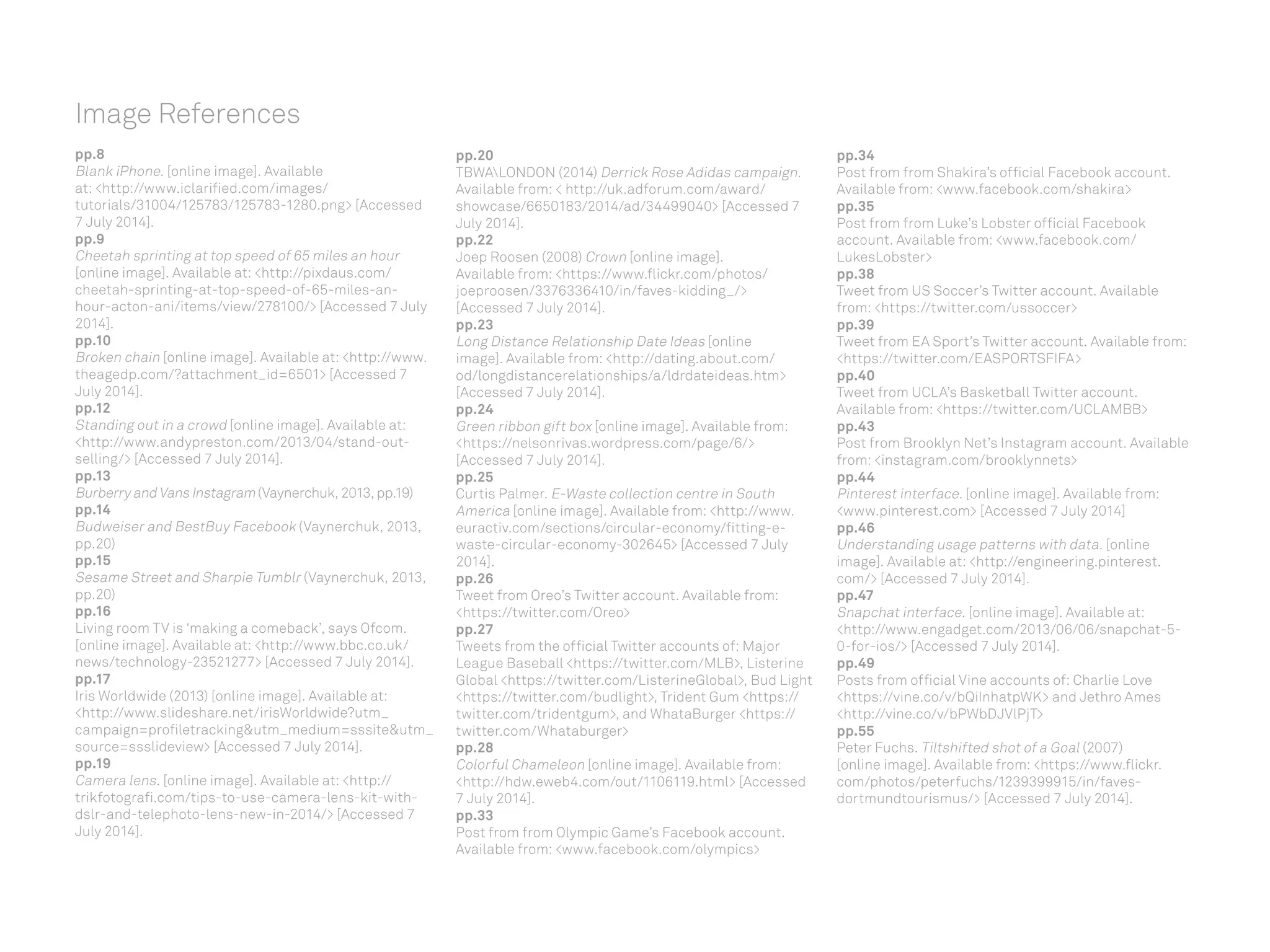 Image References
pp.8
Blank iPhone. [online image]. Available
at: http://www.iclarified.com/images/
tutorials/31004/125783/125783-1280.png [Accessed
7 July 2014].
pp.9
Cheetah sprinting at top speed of 65 miles an hour
[online image]. Available at: http://pixdaus.com/
cheetah-sprinting-at-top-speed-of-65-miles-an-
hour-acton-ani/items/view/278100/ [Accessed 7 July
2014].
pp.10
Broken chain [online image]. Available at: http://www.
theagedp.com/?attachment_id=6501 [Accessed 7
July 2014].
pp.12
Standing out in a crowd [online image]. Available at:
http://www.andypreston.com/2013/04/stand-out-
selling/ [Accessed 7 July 2014].
pp.13
Burberry and Vans Instagram (Vaynerchuk, 2013, pp.19)
pp.14
Budweiser and BestBuy Facebook (Vaynerchuk, 2013,
pp.20)
pp.15
Sesame Street and Sharpie Tumblr (Vaynerchuk, 2013,
pp.20)
pp.16
Living room TV is ‘making a comeback’, says Ofcom.
[online image]. Available at: http://www.bbc.co.uk/
news/technology-23521277 [Accessed 7 July 2014].
pp.17
Iris Worldwide (2013) [online image]. Available at:
http://www.slideshare.net/irisWorldwide?utm_
campaign=profiletrackingutm_medium=sssiteutm_
source=ssslideview [Accessed 7 July 2014].
pp.19
Camera lens. [online image]. Available at: http://
trikfotografi.com/tips-to-use-camera-lens-kit-with-
dslr-and-telephoto-lens-new-in-2014/ [Accessed 7
July 2014].
pp.20
TBWALONDON (2014) Derrick Rose Adidas campaign.
Available from:  http://uk.adforum.com/award/
showcase/6650183/2014/ad/34499040 [Accessed 7
July 2014].
pp.22
Joep Roosen (2008) Crown [online image].
Available from: https://www.flickr.com/photos/
joeproosen/3376336410/in/faves-kidding_/
[Accessed 7 July 2014].
pp.23
Long Distance Relationship Date Ideas [online
image]. Available from: http://dating.about.com/
od/longdistancerelationships/a/ldrdateideas.htm
[Accessed 7 July 2014].
pp.24
Green ribbon gift box [online image]. Available from:
https://nelsonrivas.wordpress.com/page/6/
[Accessed 7 July 2014].
pp.25
Curtis Palmer. E-Waste collection centre in South
America [online image]. Available from: http://www.
euractiv.com/sections/circular-economy/fitting-e-
waste-circular-economy-302645 [Accessed 7 July
2014].
pp.26
Tweet from Oreo’s Twitter account. Available from:
https://twitter.com/Oreo
pp.27
Tweets from the official Twitter accounts of: Major
League Baseball https://twitter.com/MLB, Listerine
Global https://twitter.com/ListerineGlobal, Bud Light
https://twitter.com/budlight, Trident Gum https://
twitter.com/tridentgum, and WhataBurger https://
twitter.com/Whataburger
pp.28
Colorful Chameleon [online image]. Available from:
http://hdw.eweb4.com/out/1106119.html [Accessed
7 July 2014].
pp.33
Post from from Olympic Game’s Facebook account.
Available from: www.facebook.com/olympics
pp.34
Post from from Shakira’s official Facebook account.
Available from: www.facebook.com/shakira
pp.35
Post from from Luke’s Lobster official Facebook
account. Available from: www.facebook.com/
LukesLobster
pp.38
Tweet from US Soccer’s Twitter account. Available
from: https://twitter.com/ussoccer
pp.39
Tweet from EA Sport’s Twitter account. Available from:
https://twitter.com/EASPORTSFIFA
pp.40
Tweet from UCLA’s Basketball Twitter account.
Available from: https://twitter.com/UCLAMBB
pp.43
Post from Brooklyn Net’s Instagram account. Available
from: instagram.com/brooklynnets
pp.44
Pinterest interface. [online image]. Available from:
www.pinterest.com [Accessed 7 July 2014]
pp.46
Understanding usage patterns with data. [online
image]. Available at: http://engineering.pinterest.
com/ [Accessed 7 July 2014].
pp.47
Snapchat interface. [online image]. Available at:
http://www.engadget.com/2013/06/06/snapchat-5-
0-for-ios/ [Accessed 7 July 2014].
pp.49
Posts from official Vine accounts of: Charlie Love
https://vine.co/v/bQiInhatpWK and Jethro Ames
http://vine.co/v/bPWbDJVlPjT
pp.55
Peter Fuchs. Tiltshifted shot of a Goal (2007)
[online image]. Available from: https://www.flickr.
com/photos/peterfuchs/1239399915/in/faves-
dortmundtourismus/ [Accessed 7 July 2014].
 