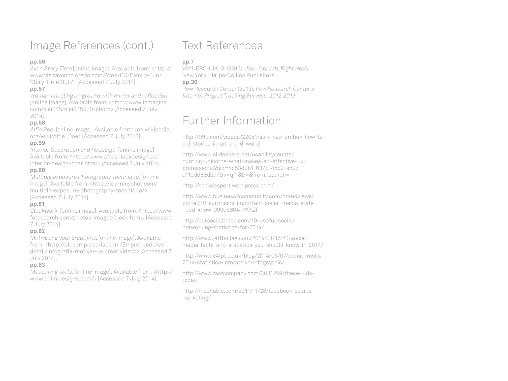 Text References
pp.7
VAYNERCHUK, G. (2013), Jab, Jab, Jab, Right Hook.
New York: HarperCollins Publishers.
pp.30
Pew Research Center (2013), Pew Research Center’s
Internet Project Tracking Surveys, 2012-2013.
Further Information
http://99u.com/videos/22081/gary-vaynerchuk-how-to-
tell-stories-in-an-a-d-d-world
http://www.slideshare.net/usabilitycounts/
hunting-unicorns-what-makes-an-effective-ux-
professional?qid=4c53d9b1-637b-45c0-a597-
e11ddd88d5a7v=qf1b=from_search=1
http://socialnsport.wordpress.com/
http://www.business2community.com/brandviews/
buffer/10-surprising-important-social-media-stats-
need-know-0930686#!7KXZf
http://oursocialtimes.com/10-useful-social-
networking-statistics-for-2014/
http://www.jeffbullas.com/2014/01/17/20-social-
media-facts-and-statistics-you-should-know-in-2014/
http://www.c4lpt.co.uk/blog/2014/06/07/social-media-
2014-statistics-interactive-infographic/
http://www.fastcompany.com/3031259/these-kids-
today
http://mashable.com/2011/11/28/facebook-sports-
marketing/
Image References (cont.)
pp.56
Avon Story Time [online image]. Available from: http://
www.visitavoncolorado.com/Avon-CO/Family-Fun/
Story-Time/808/ [Accessed 7 July 2014].
pp.57
Woman kneeling on ground with mirror and reflection .
[online image]. Available from: http://www.inmagine.
com/ojsi045/ojsi045550-photo [Accessed 7 July
2014].
pp.58
Alfie Boe. [online image]. Available from: en.wikipedia.
org/wiki/Alfie_Boe [Accessed 7 July 2013].
pp.59
Interior Decoration and Redesign. [online image].
Available from: http://www.afreshlookdesign.co/
interior-design-charlotte/ [Accessed 7 July 2014].
pp.60
Multiple exposure Photography Technique. [online
image]. Available from: http://learnmyshot.com/
multiple-exposure-photography-technique/
[Accessed 7 July 2014].
pp.61
Clockwork. [online image]. Available from: http://www.
fotosearch.com/photos-images/clock.html [Accessed
7 July 2014].
pp.62
Motivating your creativity. [online image]. Available
from: http://plusempresarial.com/Emprendedores-
detail/infografia-motivar-la-creatividad/ [Accessed 7
July 2014].
pp.63
Measuring tools. [online image]. Available from: http://
www.shimidesigns.com/ [Accessed 7 July 2014].
 