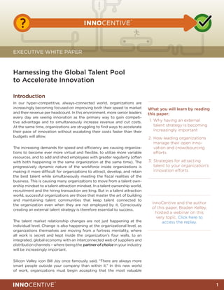 !
   ?

EXECUTIVE WHITE PAPER



Harnessing the Global Talent Pool
to Accelerate Innovation

Introduction
In our hyper-competitive, always-connected world, organizations are
increasingly becoming focused on improving both their speed to market         What you will learn by reading
and their revenue per headcount. In this environment, more senior leaders     this paper:
every day are seeing innovation as the primary way to gain competi-
tive advantage and to simultaneously increase revenue and cut costs.          	1.	 Why having an external
At the same time, organizations are struggling to find ways to accelerate          talent strategy is becoming
their pace of innovation without escalating their costs faster than their          increasingly important
budgets will allow.                                                           	2.	 How leading organizations
                                                                                   manage their open inno-
The increasing demands for speed and efficiency are causing organiza-              vation and crowdsourcing
tions to become ever more virtual and flexible, to utilize more variable           efforts
resources, and to add and shed employees with greater regularity (often
with both happening in the same organization at the same time). The           	3.	 Strategies for attracting
progressively dynamic nature of the workforce inside organizations is              talent to your organization’s
making it more difficult for organizations to attract, develop, and retain         innovation efforts
the best talent while simultaneously meeting the fiscal realities of the
business. This is causing many organizations to move from a talent own-
ership mindset to a talent attraction mindset. In a talent ownership world,
recruitment and the hiring transaction are king. But in a talent attraction
world, successful organizations are those that master the art of building
and maintaining talent communities that keep talent connected to
the organization even when they are not employed by it. Consciously
                                                                                InnoCentive and the author
creating an external talent strategy is therefore essential to success.
                                                                                of this paper, Braden Kelley,
                                                                                  hosted a webinar on this
                                                                                  very topic. Click here to
The talent market relationship changes are not just happening at the                  access the replay.
individual level. Change is also happening at the organizational level, as
organizations themselves are moving from a fortress mentality, where
all work is secret and kept inside the organization’s four walls, to an
integrated, global economy with an interconnected web of suppliers and
distribution channels – where being the partner of choice in your industry
will be increasingly important.


Silicon Valley icon Bill Joy once famously said, “There are always more
smart people outside your company than within it.” In this new world
of work, organizations must begin accepting that the most valuable


                                                                                                                   1
 
