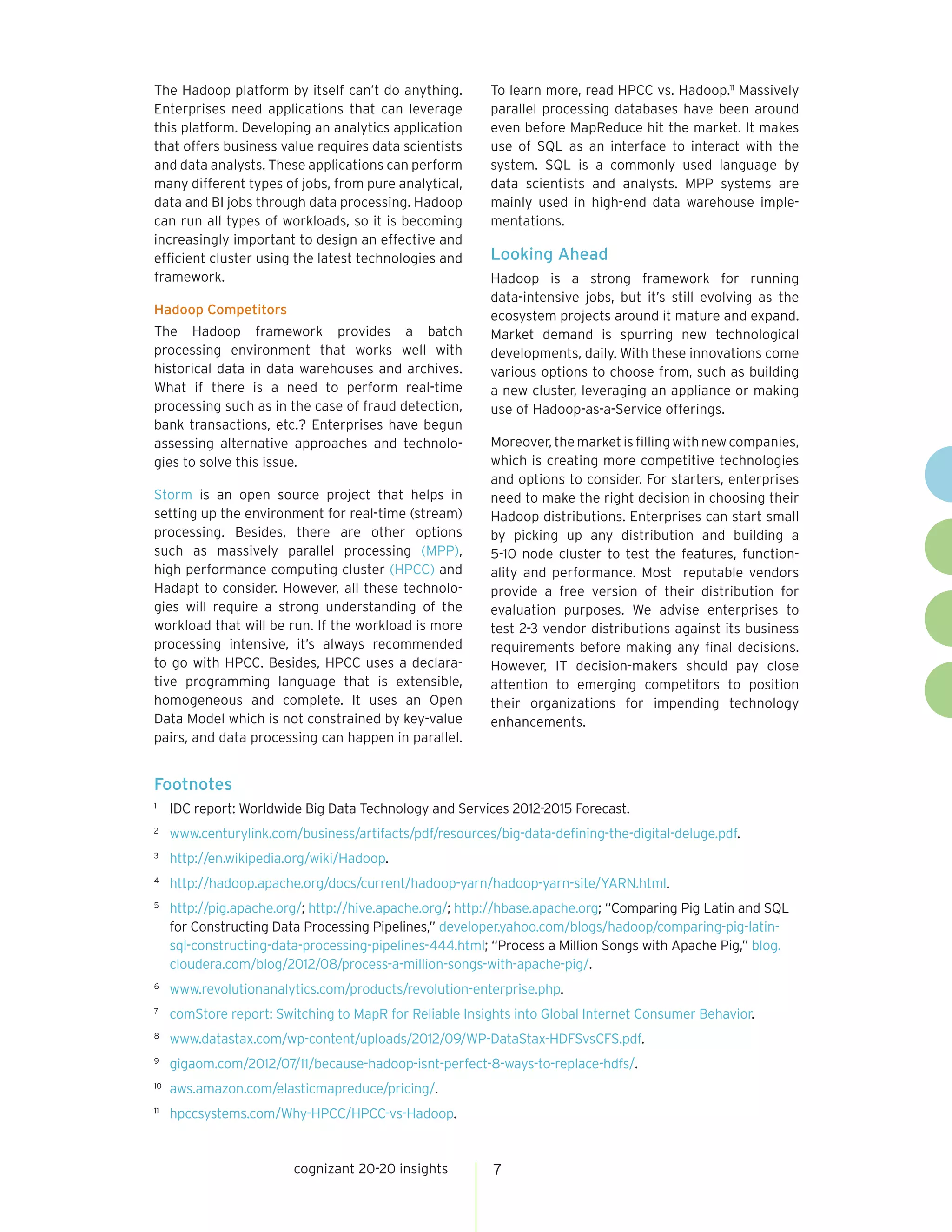 cognizant 20-20 insights 7
The Hadoop platform by itself can’t do anything.
Enterprises need applications that can leverage
this platform. Developing an analytics application
that offers business value requires data scientists
and data analysts. These applications can perform
many different types of jobs, from pure analytical,
data and BI jobs through data processing. Hadoop
can run all types of workloads, so it is becoming
increasingly important to design an effective and
efficient cluster using the latest technologies and
framework.
Hadoop Competitors
The Hadoop framework provides a batch
processing environment that works well with
historical data in data warehouses and archives.
What if there is a need to perform real-time
processing such as in the case of fraud detection,
bank transactions, etc.? Enterprises have begun
assessing alternative approaches and technolo-
gies to solve this issue.
Storm is an open source project that helps in
setting up the environment for real-time (stream)
processing. Besides, there are other options
such as massively parallel processing (MPP),
high performance computing cluster (HPCC) and
Hadapt to consider. However, all these technolo-
gies will require a strong understanding of the
workload that will be run. If the workload is more
processing intensive, it’s always recommended
to go with HPCC. Besides, HPCC uses a declara-
tive programming language that is extensible,
homogeneous and complete. It uses an Open
Data Model which is not constrained by key-value
pairs, and data processing can happen in parallel.
To learn more, read HPCC vs. Hadoop.11
Massively
parallel processing databases have been around
even before MapReduce hit the market. It makes
use of SQL as an interface to interact with the
system. SQL is a commonly used language by
data scientists and analysts. MPP systems are
mainly used in high-end data warehouse imple-
mentations.
Looking Ahead
Hadoop is a strong framework for running
data-intensive jobs, but it’s still evolving as the
ecosystem projects around it mature and expand.
Market demand is spurring new technological
developments, daily. With these innovations come
various options to choose from, such as building
a new cluster, leveraging an appliance or making
use of Hadoop-as-a-Service offerings.
Moreover,themarketisfillingwithnewcompanies,
which is creating more competitive technologies
and options to consider. For starters, enterprises
need to make the right decision in choosing their
Hadoop distributions. Enterprises can start small
by picking up any distribution and building a
5-10 node cluster to test the features, function-
ality and performance. Most reputable vendors
provide a free version of their distribution for
evaluation purposes. We advise enterprises to
test 2-3 vendor distributions against its business
requirements before making any final decisions.
However, IT decision-makers should pay close
attention to emerging competitors to position
their organizations for impending technology
enhancements.
Footnotes
1	
IDC report: Worldwide Big Data Technology and Services 2012-2015 Forecast.
2	
www.centurylink.com/business/artifacts/pdf/resources/big-data-defining-the-digital-deluge.pdf.
3	
http://en.wikipedia.org/wiki/Hadoop.
4	
http://hadoop.apache.org/docs/current/hadoop-yarn/hadoop-yarn-site/YARN.html.
5	
http://pig.apache.org/; http://hive.apache.org/; http://hbase.apache.org; “Comparing Pig Latin and SQL
for Constructing Data Processing Pipelines,” developer.yahoo.com/blogs/hadoop/comparing-pig-latin-
sql-constructing-data-processing-pipelines-444.html; “Process a Million Songs with Apache Pig,” blog.
cloudera.com/blog/2012/08/process-a-million-songs-with-apache-pig/.
6	
www.revolutionanalytics.com/products/revolution-enterprise.php.
7	
comStore report: Switching to MapR for Reliable Insights into Global Internet Consumer Behavior.
8	
www.datastax.com/wp-content/uploads/2012/09/WP-DataStax-HDFSvsCFS.pdf.
9	
gigaom.com/2012/07/11/because-hadoop-isnt-perfect-8-ways-to-replace-hdfs/.
10	
aws.amazon.com/elasticmapreduce/pricing/.
11	
hpccsystems.com/Why-HPCC/HPCC-vs-Hadoop.
http://Online.withDrDavid.com
 