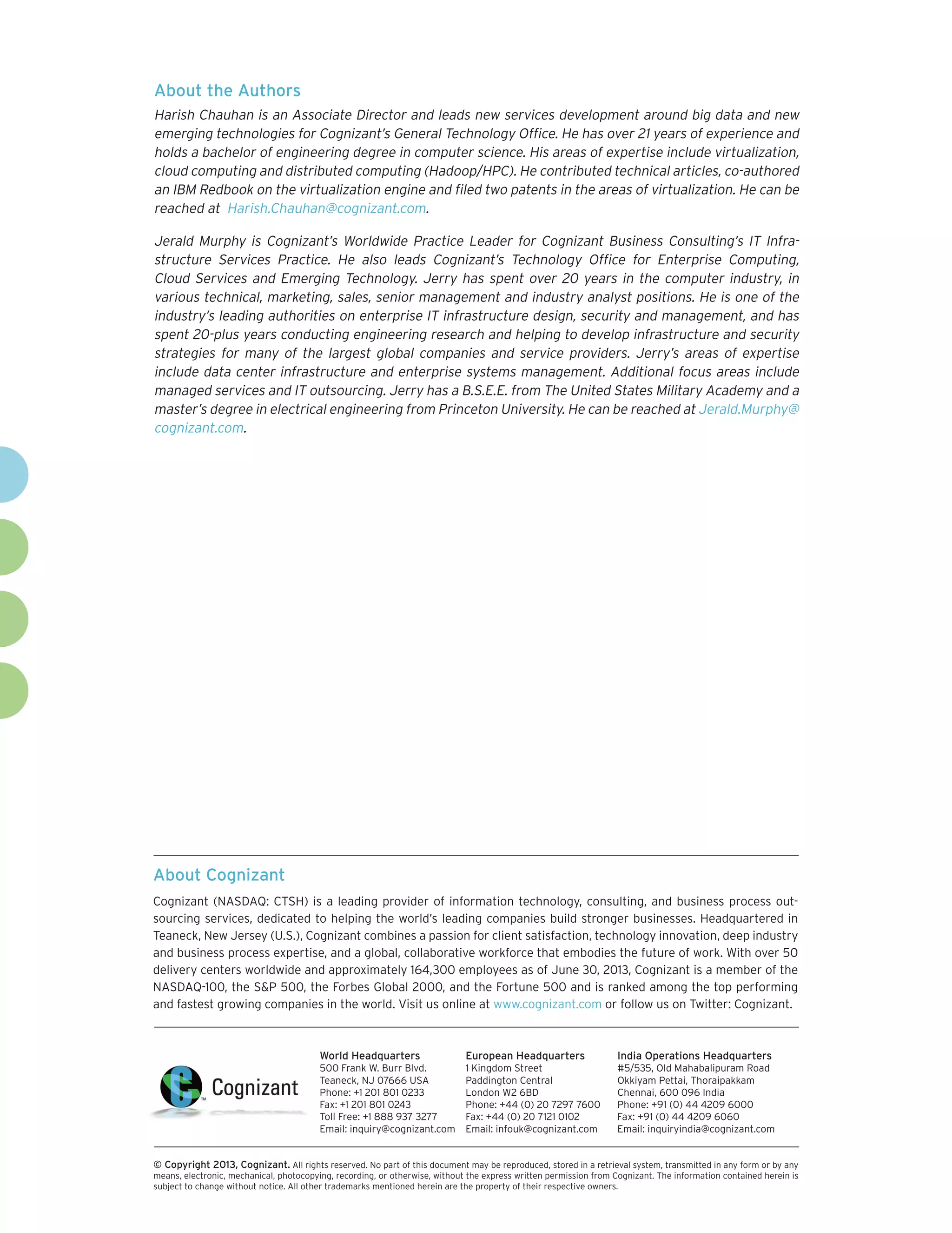 About Cognizant
Cognizant (NASDAQ: CTSH) is a leading provider of information technology, consulting, and business process out-
sourcing services, dedicated to helping the world’s leading companies build stronger businesses. Headquartered in
Teaneck, New Jersey (U.S.), Cognizant combines a passion for client satisfaction, technology innovation, deep industry
and business process expertise, and a global, collaborative workforce that embodies the future of work. With over 50
delivery centers worldwide and approximately 164,300 employees as of June 30, 2013, Cognizant is a member of the
NASDAQ-100, the S&P 500, the Forbes Global 2000, and the Fortune 500 and is ranked among the top performing
and fastest growing companies in the world. Visit us online at www.cognizant.com or follow us on Twitter: Cognizant.
World Headquarters
500 Frank W. Burr Blvd.
Teaneck, NJ 07666 USA
Phone: +1 201 801 0233
Fax: +1 201 801 0243
Toll Free: +1 888 937 3277
Email: inquiry@cognizant.com
European Headquarters
1 Kingdom Street
Paddington Central
London W2 6BD
Phone: +44 (0) 20 7297 7600
Fax: +44 (0) 20 7121 0102
Email: infouk@cognizant.com
India Operations Headquarters
#5/535, Old Mahabalipuram Road
Okkiyam Pettai, Thoraipakkam
Chennai, 600 096 India
Phone: +91 (0) 44 4209 6000
Fax: +91 (0) 44 4209 6060
Email: inquiryindia@cognizant.com
­­© Copyright 2013, Cognizant. All rights reserved. No part of this document may be reproduced, stored in a retrieval system, transmitted in any form or by any
means, electronic, mechanical, photocopying, recording, or otherwise, without the express written permission from Cognizant. The information contained herein is
subject to change without notice. All other trademarks mentioned herein are the property of their respective owners.
About the Authors
Harish Chauhan is an Associate Director and leads new services development around big data and new
emerging technologies for Cognizant’s General Technology Office. He has over 21 years of experience and
holds a bachelor of engineering degree in computer science. His areas of expertise include virtualization,
cloud computing and distributed computing (Hadoop/HPC). He contributed technical articles, co-authored
an IBM Redbook on the virtualization engine and filed two patents in the areas of virtualization. He can be
reached at Harish.Chauhan@cognizant.com.
Jerald Murphy is Cognizant’s Worldwide Practice Leader for Cognizant Business Consulting’s IT Infra-
structure Services Practice. He also leads Cognizant’s Technology Office for Enterprise Computing,
Cloud Services and Emerging Technology. Jerry has spent over 20 years in the computer industry, in
various technical, marketing, sales, senior management and industry analyst positions. He is one of the
industry’s leading authorities on enterprise IT infrastructure design, security and management, and has
spent 20-plus years conducting engineering research and helping to develop infrastructure and security
strategies for many of the largest global companies and service providers. Jerry’s areas of expertise
include data center infrastructure and enterprise systems management. Additional focus areas include
managed services and IT outsourcing. Jerry has a B.S.E.E. from The United States Military Academy and a
master’s degree in electrical engineering from Princeton University. He can be reached at Jerald.Murphy@
cognizant.com.
 