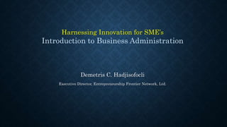 Harnessing Innovation for SME’s 
Introduction to Business Administration 
Demetris C. Hadjisofocli 
Executive Director, Entrepreneurship Frontier Network, Ltd. 
 