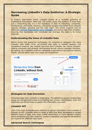 Harnessing LinkedIn's Data Goldmine: A Strategic
Guide
In today's data-driven world, LinkedIn stands as a veritable goldmine of
professional information. With over 700 million users, this platform is more than
just a networking site; it's a rich repository of data on industries, companies,
professionals, and trends. However, extracting valuable information from LinkedIn
requires strategic planning and the right tools. This article explores how to
effectively extract information from LinkedIn and extract data from LinkedIn,
ensuring that businesses and individuals can leverage this data to its fullest
potential.
Understanding the Value of LinkedIn Data
Before diving into extraction techniques, it's essential to recognize the value
LinkedIn data holds. From recruitment and sales to market research and
competitive analysis, the insights garnered from LinkedIn can inform decision-
making processes and strategy development across various business functions.
By tapping into LinkedIn's extensive database, organizations can uncover industry
trends, identify talent, and even scope out competition.
Strategies for Data Extraction
Extracting data from LinkedIn is challenging. The platform's policies around data
usage are stringent and aimed at protecting user privacy. Nonetheless, there are
legitimate and ethical ways to gather the information you need.
LinkedIn API
One of the most straightforward methods to extract information from LinkedIn is
through its API. LinkedIn offers a range of APIs that allow developers to access
different types of data, from basic profile information to more detailed insights
about companies and jobs. However, access is regulated, and specific permissions
are required for different data types.
Advanced Search Techniques
 