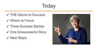 Today
✓ THE Secret to Success
✓ Where to Focus
✓ Three Success Stories
✓ One Unsuccessful Story
✓ Next Steps
 