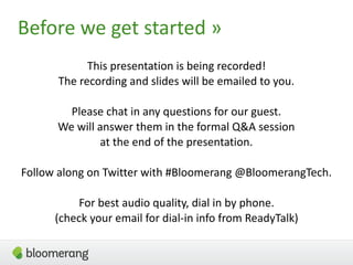 3
This presentation is being recorded!  
The recording and slides will be emailed to you.
Please chat in any questions for our guest.
We will answer them in the formal Q&A session
at the end of the presentation.
Follow along on Twitter with #Bloomerang @BloomerangTech.
For best audio quality, dial in by phone. 
(check your email for dial-in info from ReadyTalk)
Before we get started »
 