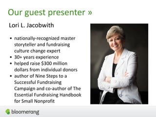 3
Our guest presenter »
Lori L. Jacobwith
• nationally-recognized master
storyteller and fundraising
culture change expert
• 30+ years experience
• helped raise $300 million
dollars from individual donors
• author of Nine Steps to a
Successful Fundraising
Campaign and co-author of The
Essential Fundraising Handbook
for Small Nonprofit
 