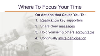Where To Focus Your Time
On Actions that Cause You To:
1. Really know key supporters
2. Share clear messages
3. Hold yourself & others accountable
4. Continually invite participation
 