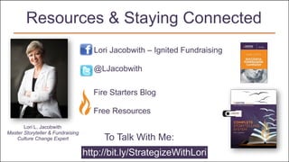 Lori Jacobwith – Ignited Fundraising
@LJacobwith
Fire Starters Blog 
Free Resources
Resources & Staying Connected
Lori L. Jacobwith
Master Storyteller & Fundraising
Culture Change Expert
http://bit.ly/StrategizeWithLori
To Talk With Me:
 