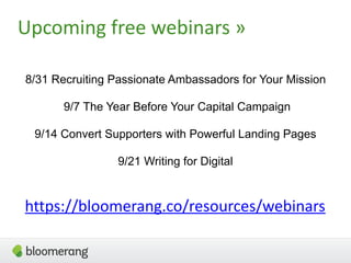 Upcoming free webinars »
8/31 Recruiting Passionate Ambassadors for Your Mission
9/7 The Year Before Your Capital Campaign
9/14 Convert Supporters with Powerful Landing Pages
9/21 Writing for Digital
https://bloomerang.co/resources/webinars
 