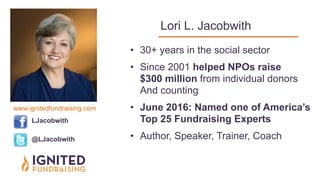  
Lori L. Jacobwith
• 30+ years in the social sector
• Since 2001 helped NPOs raise  
$300 million from individual donors  
And counting
• June 2016: Named one of America’s
Top 25 Fundraising Experts
• Author, Speaker, Trainer, Coach
LJacobwith
@LJacobwith
www.ignitedfundraising.com
 