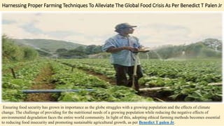 Harnessing Proper Farming Techniques To Alleviate The Global Food Crisis As Per Benedict T Palen Jr
Ensuring food security has grown in importance as the globe struggles with a growing population and the effects of climate
change. The challenge of providing for the nutritional needs of a growing population while reducing the negative effects of
environmental degradation faces the entire world community. In light of this, adopting ethical farming methods becomes essential
to reducing food insecurity and promoting sustainable agricultural growth, as per Benedict T palen Jr.
 