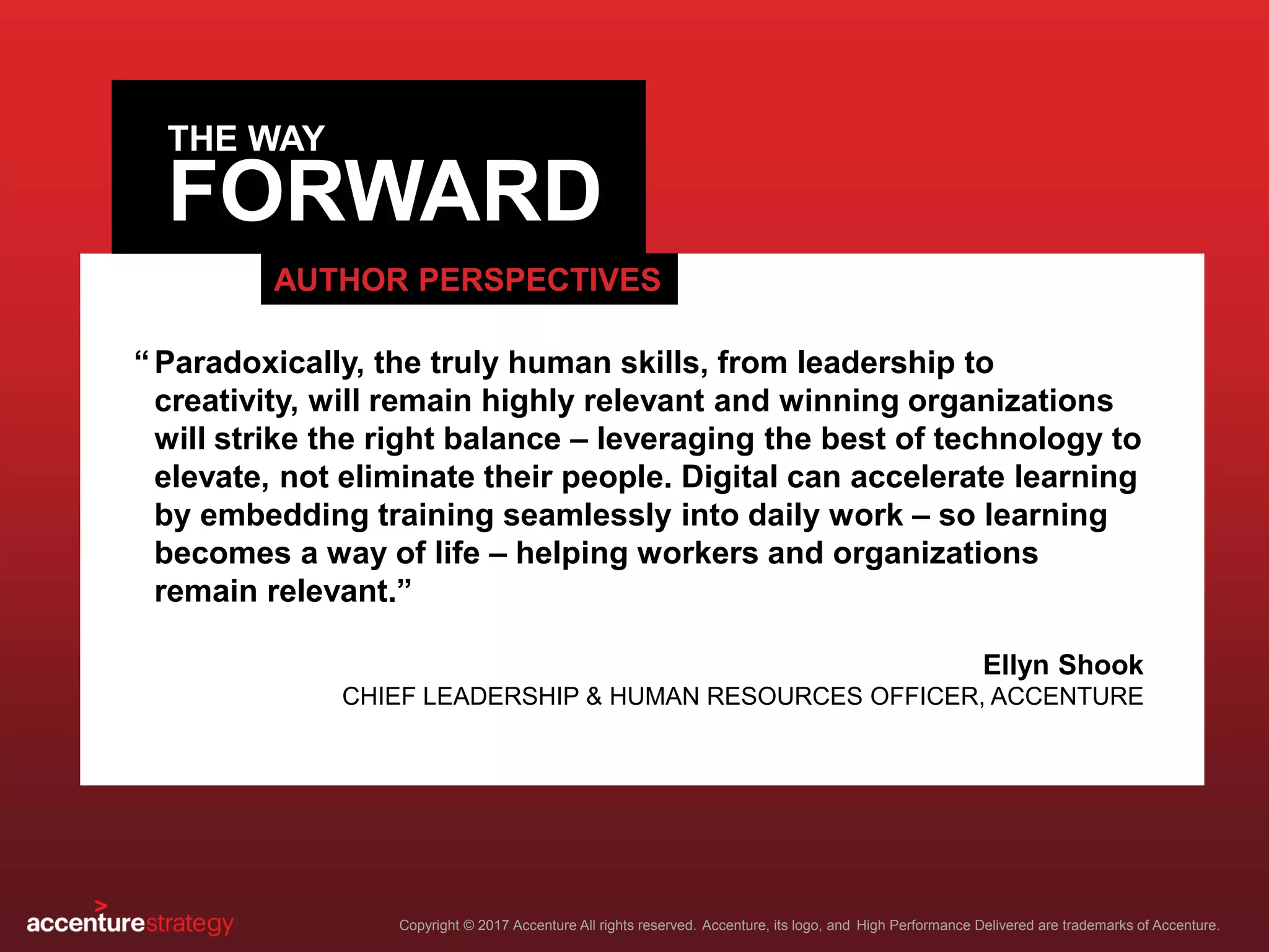 FORWARD
Copyright © 2017 Accenture All rights reserved. Accenture, its logo, and High Performance Delivered are trademarks of Accenture.
THE WAY
AUTHOR PERSPECTIVES
Paradoxically, the truly human skills, from leadership to
creativity, will remain highly relevant and winning organizations
will strike the right balance – leveraging the best of technology to
elevate, not eliminate their people. Digital can accelerate learning
by embedding training seamlessly into daily work – so learning
becomes a way of life – helping workers and organizations
remain relevant.”
Ellyn Shook
CHIEF LEADERSHIP & HUMAN RESOURCES OFFICER, ACCENTURE
“
 