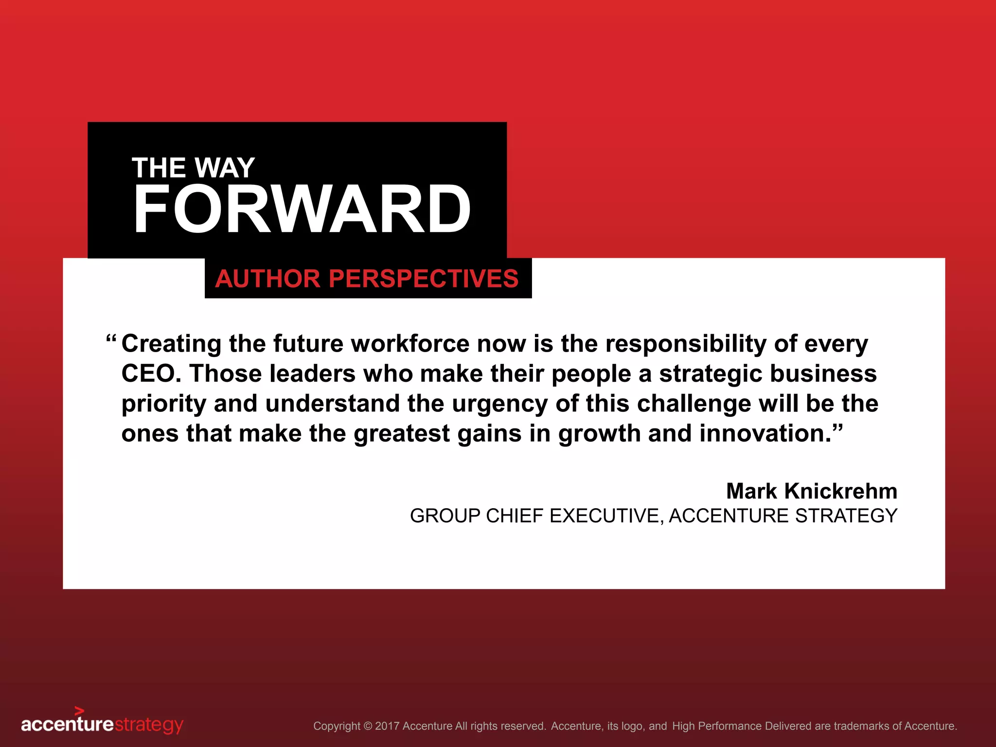 FORWARD
Copyright © 2017 Accenture All rights reserved. Accenture, its logo, and High Performance Delivered are trademarks of Accenture.
THE WAY
AUTHOR PERSPECTIVES
Creating the future workforce now is the responsibility of every
CEO. Those leaders who make their people a strategic business
priority and understand the urgency of this challenge will be the
ones that make the greatest gains in growth and innovation.”
Mark Knickrehm
GROUP CHIEF EXECUTIVE, ACCENTURE STRATEGY
“
 
