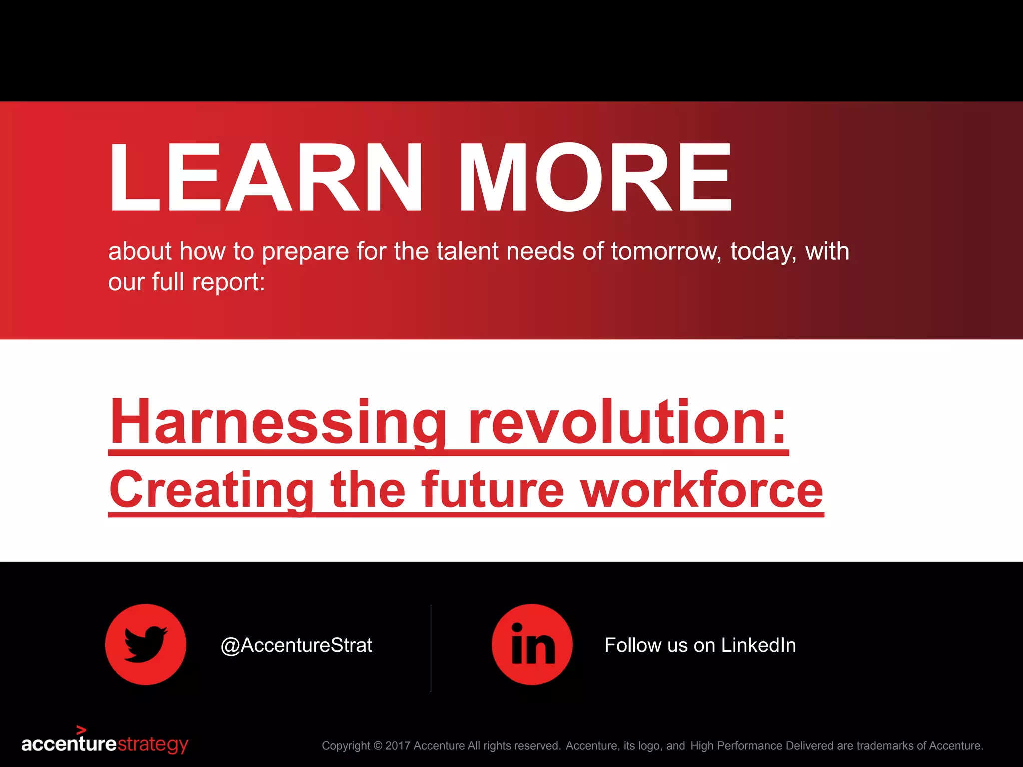 LEARN MORE
about how to prepare for the talent needs of tomorrow, today, with
our full report:
Copyright © 2017 Accenture All rights reserved. Accenture, its logo, and High Performance Delivered are trademarks of Accenture.
Harnessing revolution:
Creating the future workforce
@AccentureStrat Follow us on LinkedIn
 