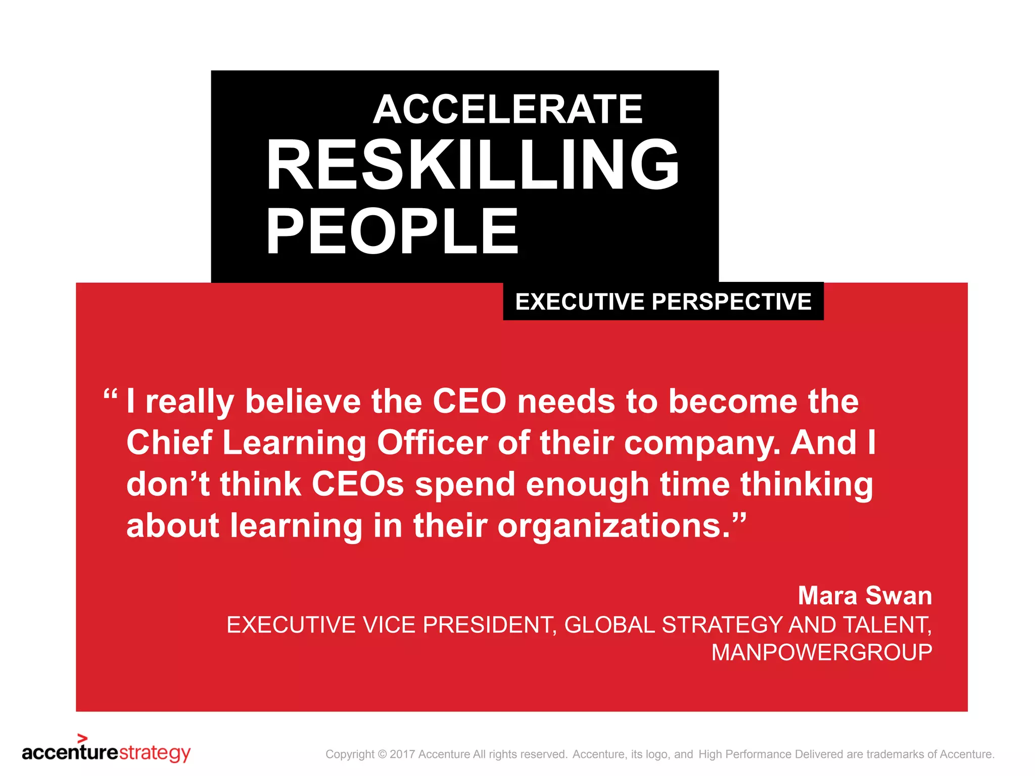I really believe the CEO needs to become the
Chief Learning Officer of their company. And I
don’t think CEOs spend enough time thinking
about learning in their organizations.”
Mara Swan
EXECUTIVE VICE PRESIDENT, GLOBAL STRATEGY AND TALENT,
MANPOWERGROUP
“
EXECUTIVE PERSPECTIVE
ACCELERATE
RESKILLING
PEOPLE
Copyright © 2017 Accenture All rights reserved. Accenture, its logo, and High Performance Delivered are trademarks of Accenture.
 