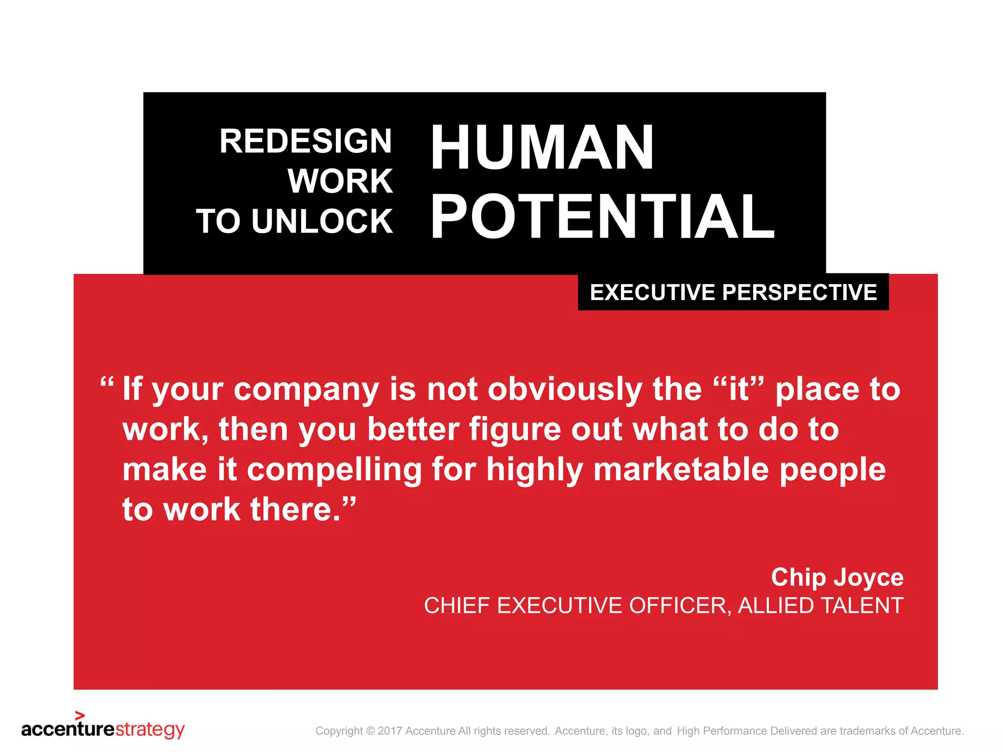 EXECUTIVE PERSPECTIVE
HUMAN
POTENTIAL
REDESIGN
WORK
TO UNLOCK
If your company is not obviously the “it” place to
work, then you better figure out what to do to
make it compelling for highly marketable people
to work there.”
Chip Joyce
CHIEF EXECUTIVE OFFICER, ALLIED TALENT
“
Copyright © 2017 Accenture All rights reserved. Accenture, its logo, and High Performance Delivered are trademarks of Accenture.
 