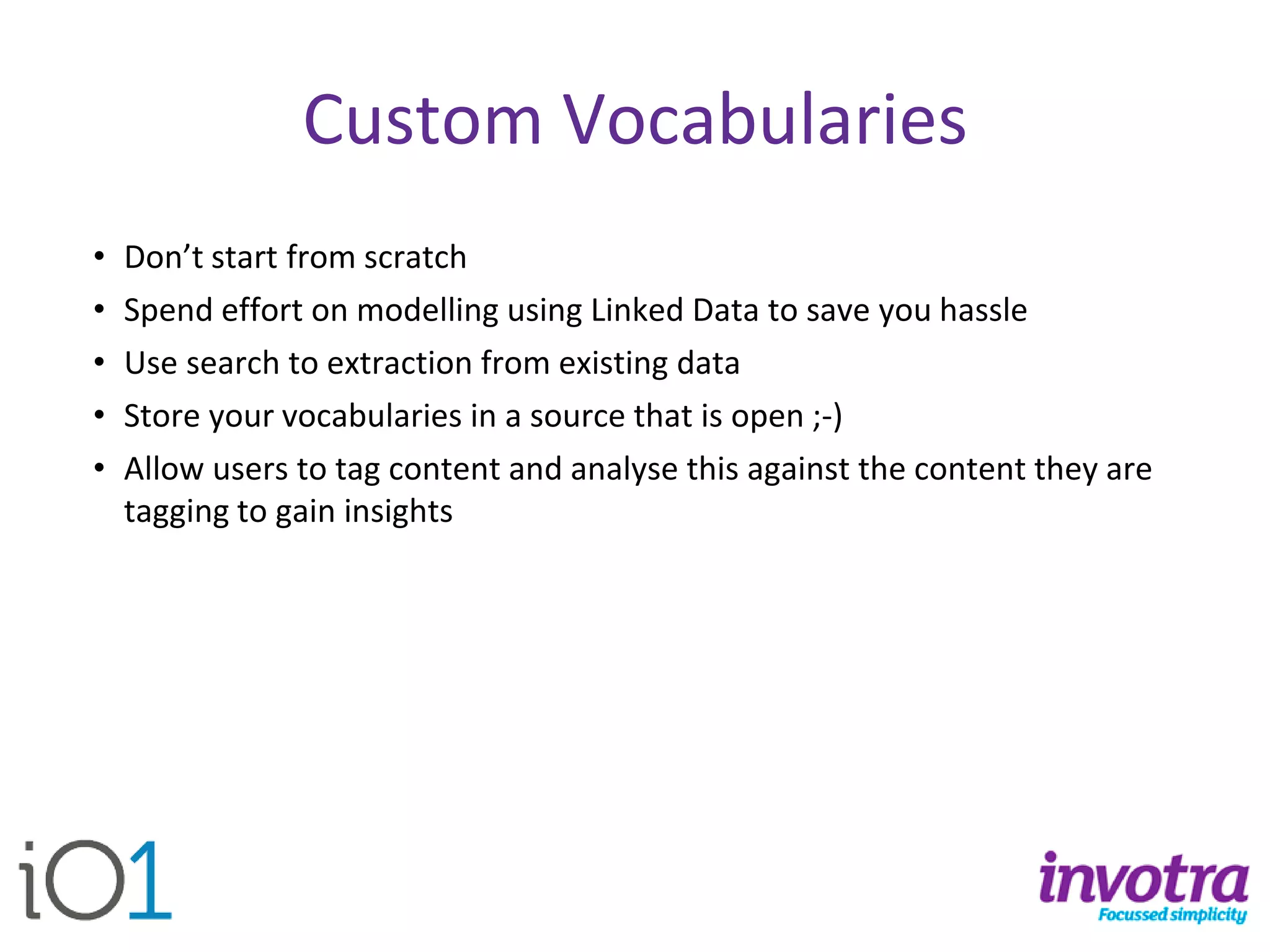 Custom Vocabularies 
•Don’t start from scratch 
•Spend effort on modelling using Linked Data to save you hassle 
•Use search to extraction from existing data 
•Store your vocabularies in a source that is open ;-) 
•Allow users to tag content and analyse this against the content they are tagging to gain insights  