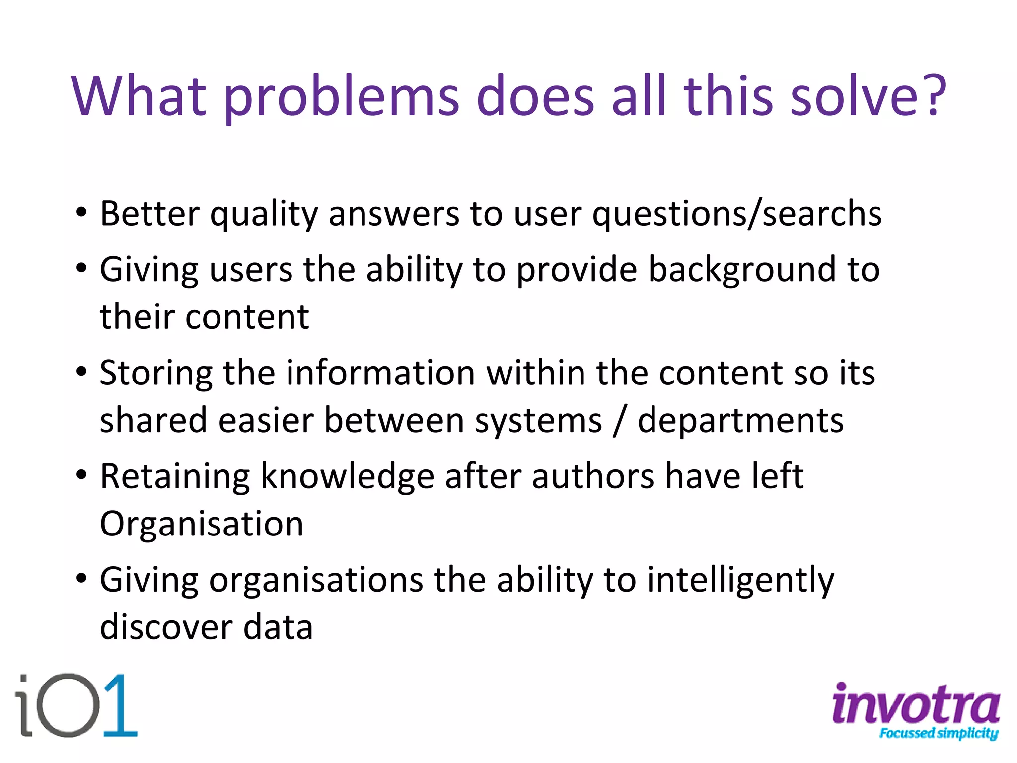 What problems does all this solve? 
•Better quality answers to user questions/searchs 
•Giving users the ability to provide background to their content 
•Storing the information within the content so its shared easier between systems / departments 
•Retaining knowledge after authors have left Organisation 
•Giving organisations the ability to intelligently discover data  